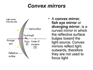Convex mirrors
• A convex mirror,
fish eye mirror or
diverging mirror, is a
curved mirror in which
the reflective surface
bulges toward the
light source. Convex
mirrors reflect light
outwards, therefore
they are not used to
focus light
 