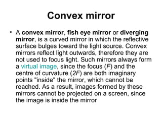Convex mirror
• A convex mirror, fish eye mirror or diverging
mirror, is a curved mirror in which the reflective
surface bulges toward the light source. Convex
mirrors reflect light outwards, therefore they are
not used to focus light. Such mirrors always form
a virtual image, since the focus (F) and the
centre of curvature (2F) are both imaginary
points "inside" the mirror, which cannot be
reached. As a result, images formed by these
mirrors cannot be projected on a screen, since
the image is inside the mirror
 