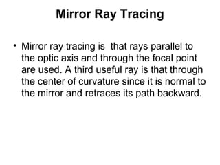 Mirror Ray Tracing
• Mirror ray tracing is that rays parallel to
the optic axis and through the focal point
are used. A third useful ray is that through
the center of curvature since it is normal to
the mirror and retraces its path backward.
 