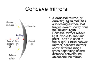 Concave mirrors
• A concave mirror, or
converging mirror, has
a reflecting surface that
bulges inward (away from
the incident light).
Concave mirrors reflect
light inward to one focal
point.They are used to
focus light. Unlike convex
mirrors, concave mirrors
show different image
types depending on the
distance between the
object and the mirror.
 