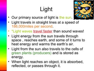 Light
• Our primary source of light is the sun.
• Light travels in straight lines at a speed of
186,000miles per second.
• *Light waves travel faster than sound waves!
• Light energy from the sun travels through
space , reaches earth, and some of it turns to
heat energy and warms the earth’s air.
• Light from the sun also travels to the cells of
green plants (producers) and is stored as
energy.
• When light reaches an object, it is absorbed,
reflected, or passes through it.
 