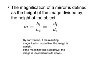 • The magnification of a mirror is defined
as the height of the image divided by
the height of the object:
By convention, if the resulting
magnification is positive, the image is
upright.
If the magnification is negative, the
image is inverted (upside down).
 