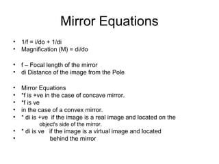Mirror Equations
• 1/f = i/do + 1/di
• Magnification (M) = di/do
• f – Focal length of the mirror
• di Distance of the image from the Pole
• Mirror Equations
• *f is +ve in the case of concave mirror.
• *f is ve
• in the case of a convex mirror.
• * di is +ve if the image is a real image and located on the
object's side of the mirror.
• * di is ve if the image is a virtual image and located
• behind the mirror
 