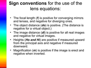 Sign conventions for the use of the
lens equations:
• The focal length (f) is positive for converging mirrors
and lenses, and negative for diverging ones.
• The object distance (do) is positive. (The distance is
negative for a virtual object.)
• The image distance (di) is positive for all real images
and negative for virtual images.
• Heights (Ho and Hi) are positive if measured upward
from the principal axis and negative if measured
downward.
• Magnification (m) is positive if the image is erect and
negative when inverted.
 