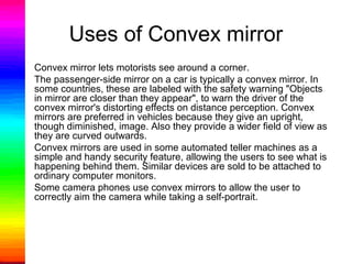 Uses of Convex mirror
• Convex mirror lets motorists see around a corner.
• The passenger-side mirror on a car is typically a convex mirror. In
some countries, these are labeled with the safety warning "Objects
in mirror are closer than they appear", to warn the driver of the
convex mirror's distorting effects on distance perception. Convex
mirrors are preferred in vehicles because they give an upright,
though diminished, image. Also they provide a wider field of view as
they are curved outwards.
• Convex mirrors are used in some automated teller machines as a
simple and handy security feature, allowing the users to see what is
happening behind them. Similar devices are sold to be attached to
ordinary computer monitors.
• Some camera phones use convex mirrors to allow the user to
correctly aim the camera while taking a self-portrait.
 