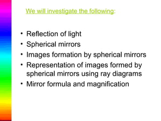 We will investigate the following:
• Reflection of light
• Spherical mirrors
• Images formation by spherical mirrors
• Representation of images formed by
spherical mirrors using ray diagrams
• Mirror formula and magnification
 