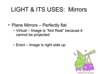 LIGHT & ITS USES: Mirrors
• Plane Mirrors – Perfectly flat
– Virtual – Image is “Not Real” because it
cannot be projected
– Erect – Image is right side up
© 2000 Microsoft Clip Gallery
 