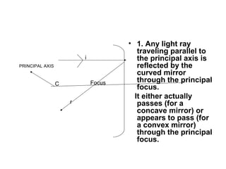 • 1. Any light ray
traveling parallel to
the principal axis is
reflected by the
curved mirror
through the principal
focus.
It either actually
passes (for a
concave mirror) or
appears to pass (for
a convex mirror)
through the principal
focus.
FocusC
PRINCIPAL AXIS
i
r
 