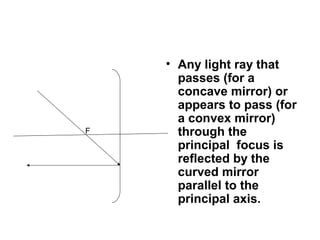 • Any light ray that
passes (for a
concave mirror) or
appears to pass (for
a convex mirror)
through the
principal focus is
reflected by the
curved mirror
parallel to the
principal axis.
F
 
