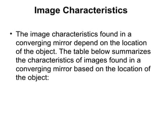Image Characteristics
• The image characteristics found in a
converging mirror depend on the location
of the object. The table below summarizes
the characteristics of images found in a
converging mirror based on the location of
the object:
 