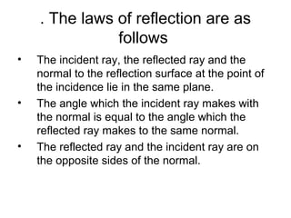 . The laws of reflection are as
follows
• The incident ray, the reflected ray and the
normal to the reflection surface at the point of
the incidence lie in the same plane.
• The angle which the incident ray makes with
the normal is equal to the angle which the
reflected ray makes to the same normal.
• The reflected ray and the incident ray are on
the opposite sides of the normal.
 