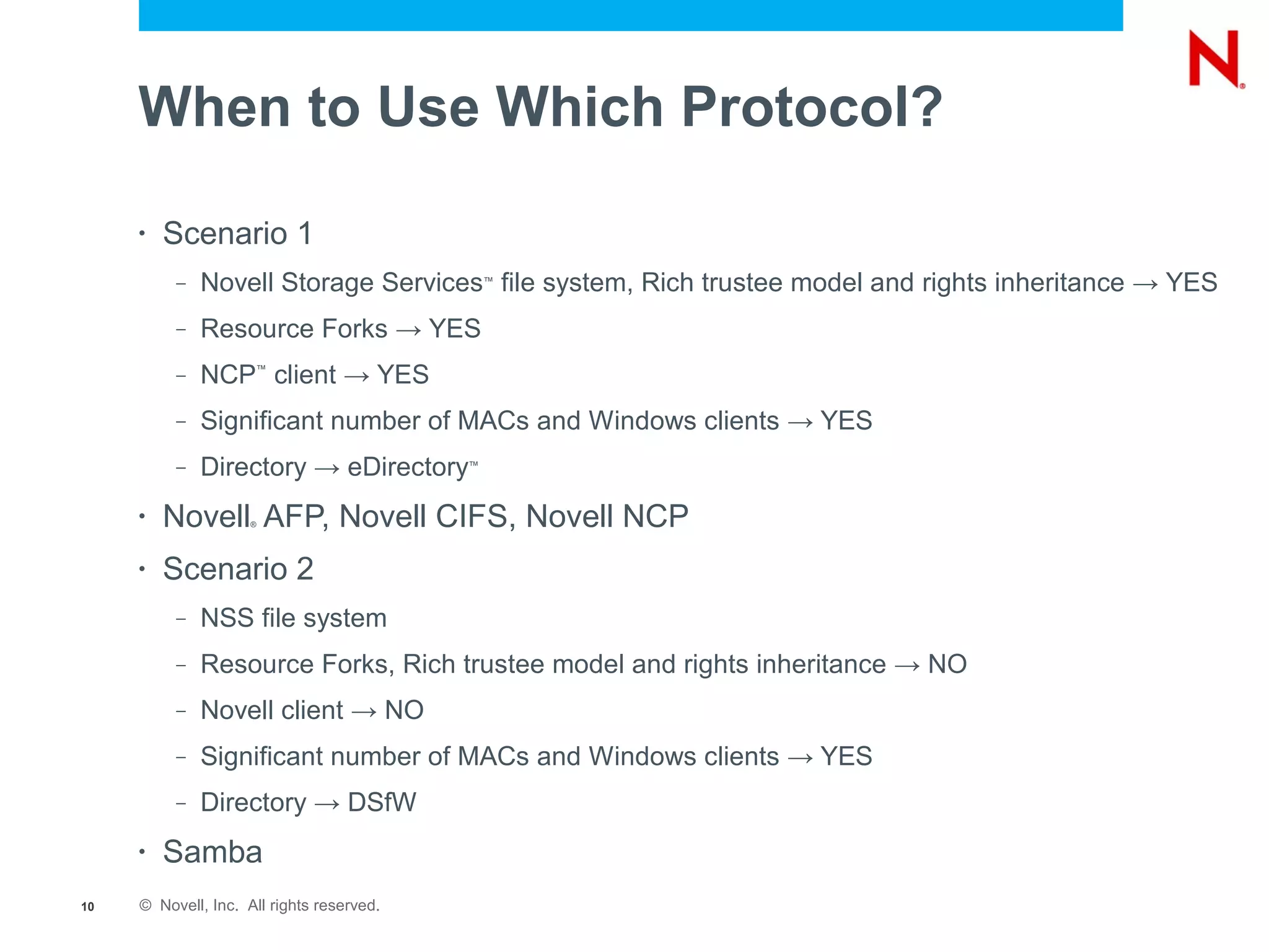 When to Use Which Protocol?

     •   Scenario 1
          –   Novell Storage Services file system, Rich trustee model and rights inheritance → YES
                                               ™



          –   Resource Forks → YES
          –   NCP client → YES
                     ™




          –   Significant number of MACs and Windows clients → YES
          –   Directory → eDirectory       ™




     •   Novell AFP, Novell CIFS, Novell NCP
                     ®




     •   Scenario 2
          –   NSS file system
          –   Resource Forks, Rich trustee model and rights inheritance → NO
          –   Novell client → NO
          –   Significant number of MACs and Windows clients → YES
          –   Directory → DSfW
     •   Samba
10   © Novell, Inc. All rights reserved.
 