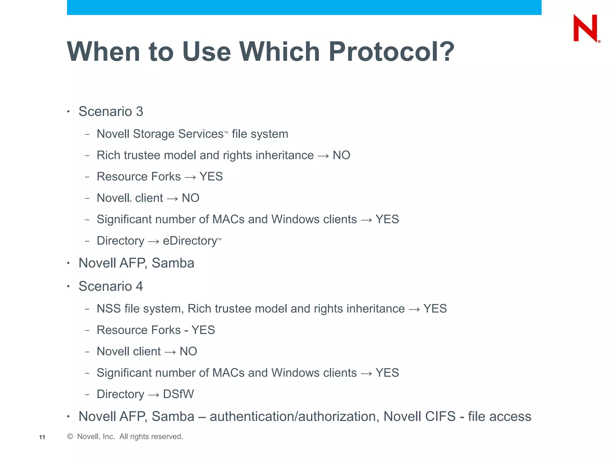 When to Use Which Protocol?
     •   Scenario 3
          –   Novell Storage Services file system
                                               ™



          –   Rich trustee model and rights inheritance → NO
          –   Resource Forks → YES
          –   Novell client → NO
                       ®




          –   Significant number of MACs and Windows clients → YES
          –   Directory → eDirectory       ™




     •   Novell AFP, Samba
     •   Scenario 4
          –   NSS file system, Rich trustee model and rights inheritance → YES
          –   Resource Forks - YES
          –   Novell client → NO
          –   Significant number of MACs and Windows clients → YES
          –   Directory → DSfW
     •   Novell AFP, Samba – authentication/authorization, Novell CIFS - file access
11   © Novell, Inc. All rights reserved.
 