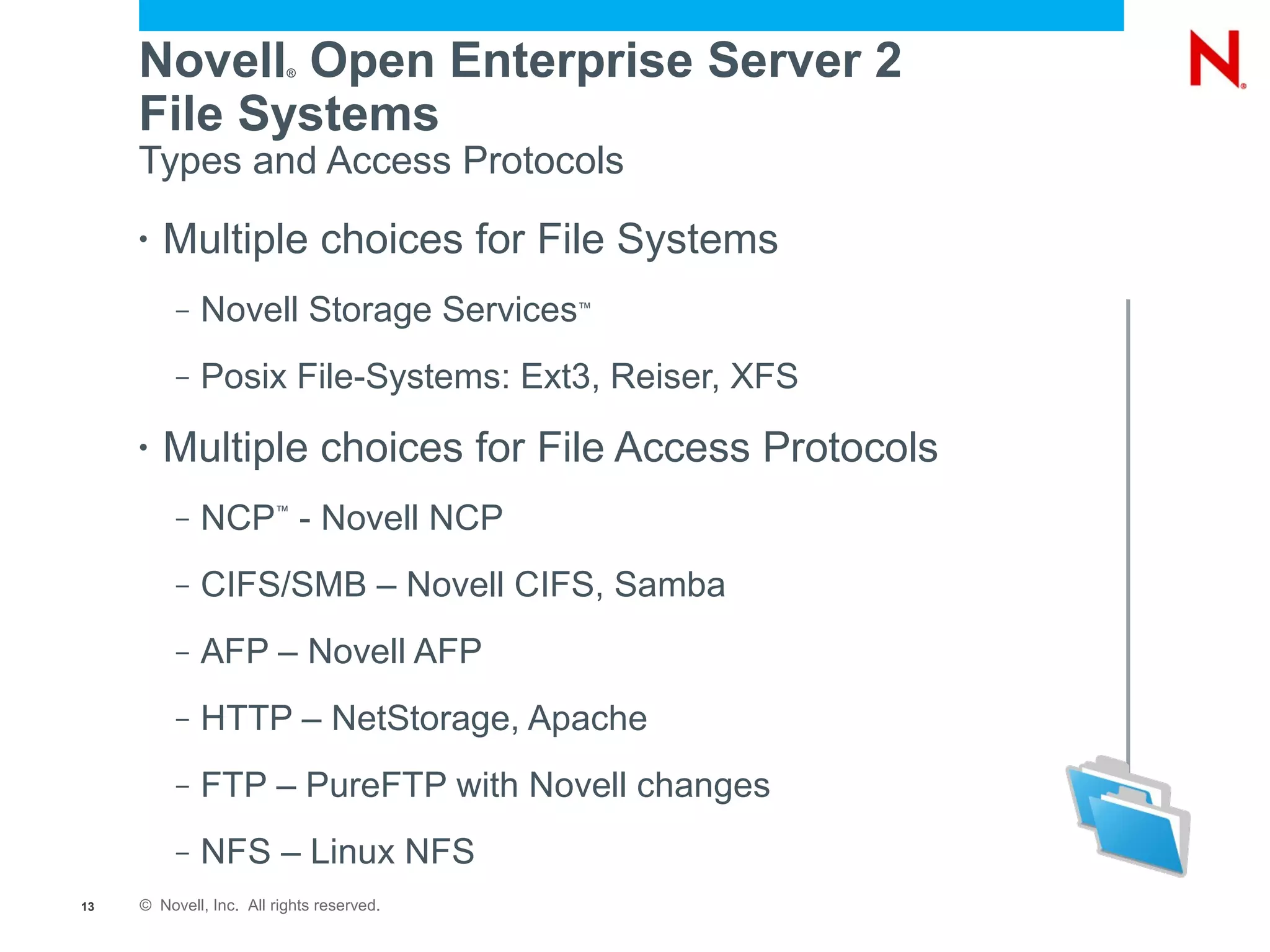 Novell Open Enterprise Server 2
                          ®



     File Systems
     Types and Access Protocols
     •   Multiple choices for File Systems
          –   Novell Storage Services      ™




          –   Posix File-Systems: Ext3, Reiser, XFS
     •   Multiple choices for File Access Protocols
          –   NCP - Novell NCP
                        ™




          –   CIFS/SMB – Novell CIFS, Samba
          –   AFP – Novell AFP
          –   HTTP – NetStorage, Apache
          –   FTP – PureFTP with Novell changes
          –   NFS – Linux NFS
13   © Novell, Inc. All rights reserved.
 