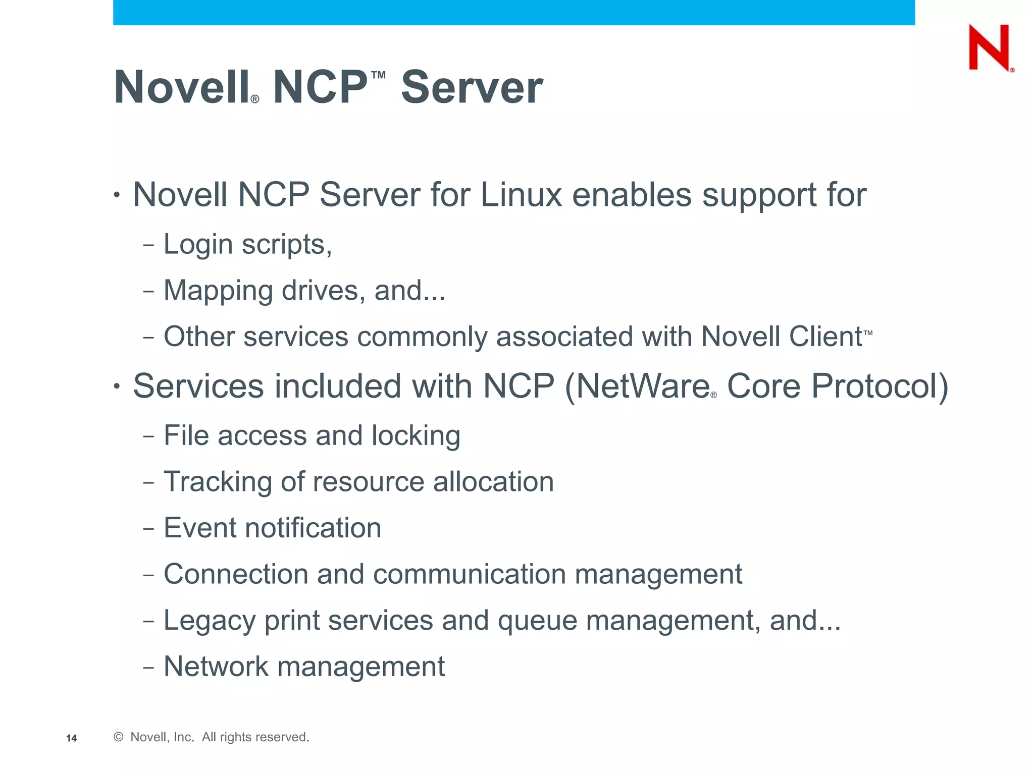 Novell NCP Server       ®
                                           ™




     •   Novell NCP Server for Linux enables support for
          –   Login scripts,
          –   Mapping drives, and...
          –   Other services commonly associated with Novell Client™



     •   Services included with NCP (NetWare Core Protocol)
                                                       ®




          –   File access and locking
          –   Tracking of resource allocation
          –   Event notification
          –   Connection and communication management
          –   Legacy print services and queue management, and...
          –   Network management

14   © Novell, Inc. All rights reserved.
 