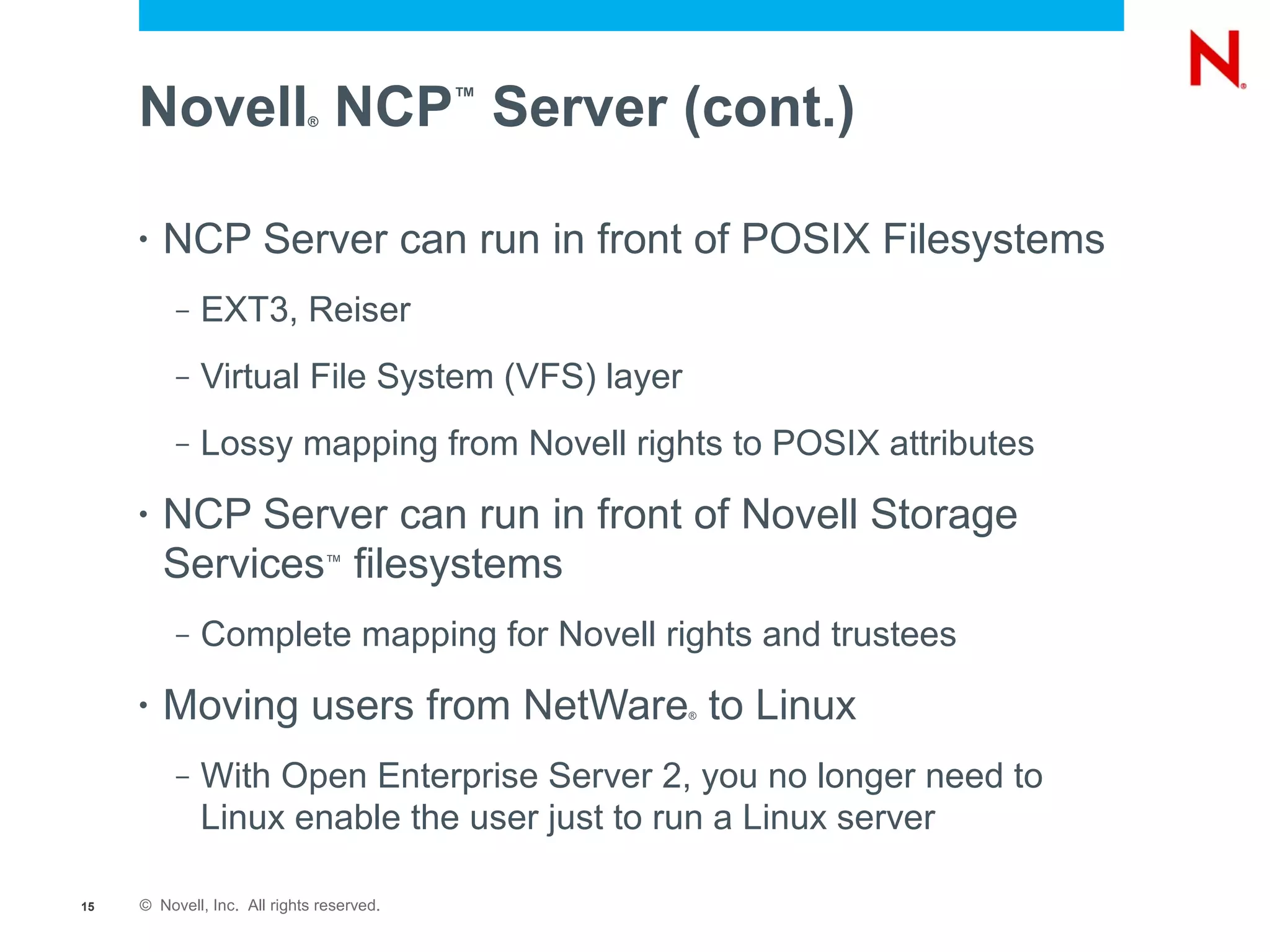 Novell NCP Server (cont.)
                             ®
                                           ™




     •   NCP Server can run in front of POSIX Filesystems
          –   EXT3, Reiser
          –   Virtual File System (VFS) layer
          –   Lossy mapping from Novell rights to POSIX attributes
     •   NCP Server can run in front of Novell Storage
         Services filesystems    ™



          –   Complete mapping for Novell rights and trustees
     •   Moving users from NetWare to Linux     ®




          –   With Open Enterprise Server 2, you no longer need to
              Linux enable the user just to run a Linux server

15   © Novell, Inc. All rights reserved.
 