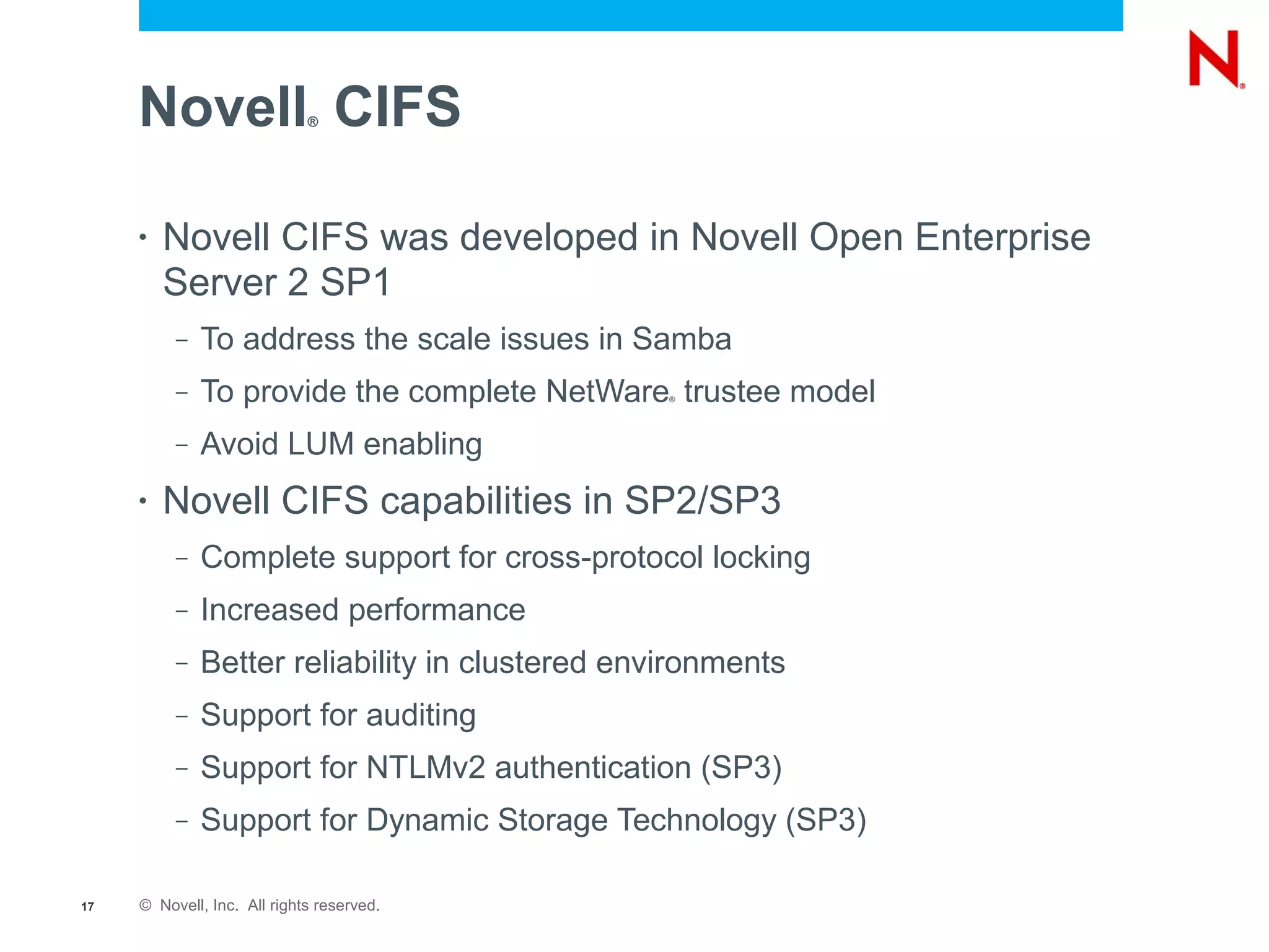 Novell CIFS             ®




     •   Novell CIFS was developed in Novell Open Enterprise
         Server 2 SP1
          –   To address the scale issues in Samba
          –   To provide the complete NetWare trustee model
                                                 ®




          –   Avoid LUM enabling
     •   Novell CIFS capabilities in SP2/SP3
          –   Complete support for cross-protocol locking
          –   Increased performance
          –   Better reliability in clustered environments
          –   Support for auditing
          –   Support for NTLMv2 authentication (SP3)
          –   Support for Dynamic Storage Technology (SP3)

17   © Novell, Inc. All rights reserved.
 