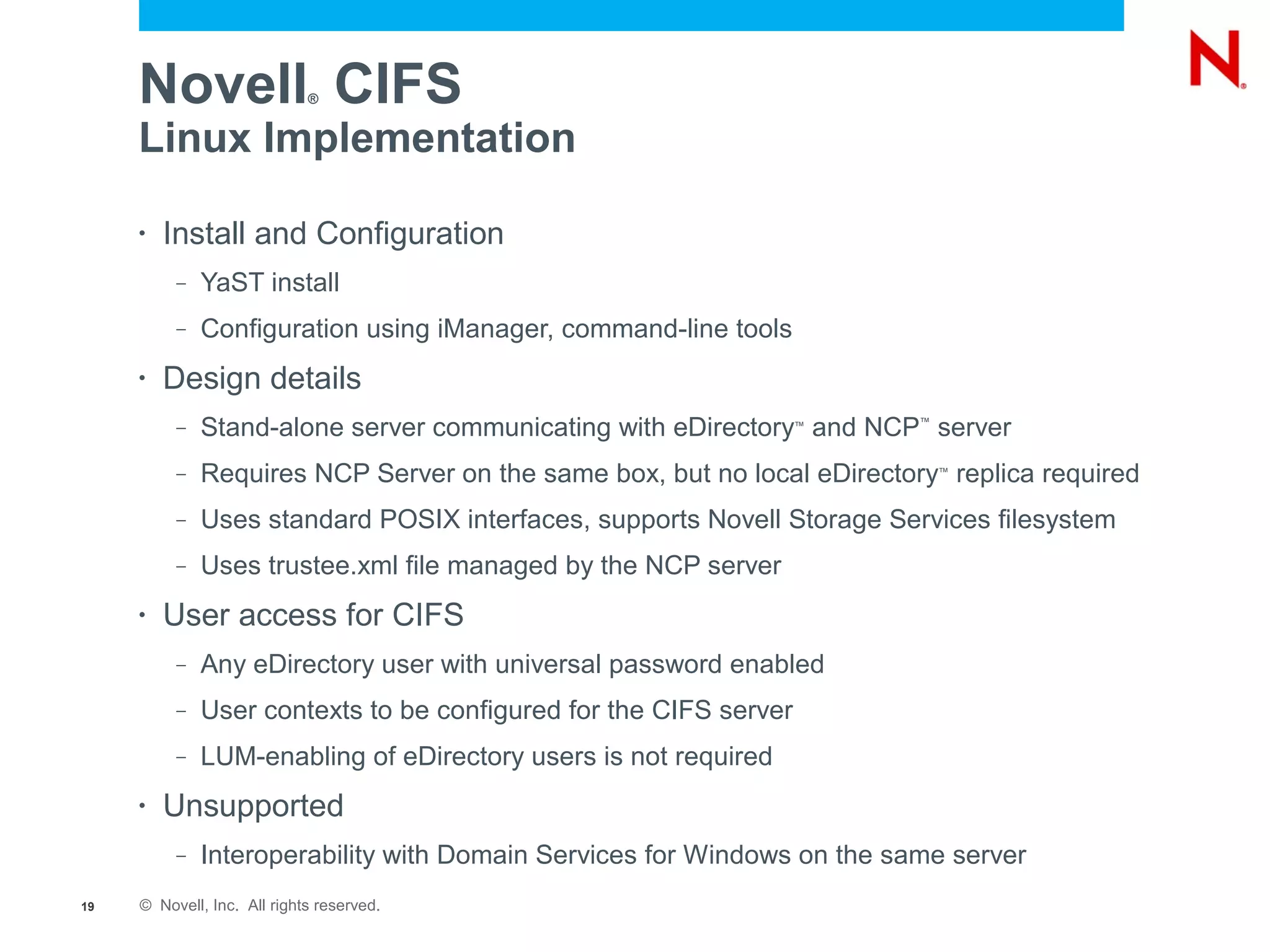 Novell CIFS             ®


     Linux Implementation

     •   Install and Configuration
          –   YaST install
          –   Configuration using iManager, command-line tools
     •   Design details
          –   Stand-alone server communicating with eDirectory and NCP server
                                                                   ™     ™




          –   Requires NCP Server on the same box, but no local eDirectory replica required
                                                                             ™



          –   Uses standard POSIX interfaces, supports Novell Storage Services filesystem
          –   Uses trustee.xml file managed by the NCP server
     •   User access for CIFS
          –   Any eDirectory user with universal password enabled
          –   User contexts to be configured for the CIFS server
          –   LUM-enabling of eDirectory users is not required
     •   Unsupported
          –   Interoperability with Domain Services for Windows on the same server
19   © Novell, Inc. All rights reserved.
 