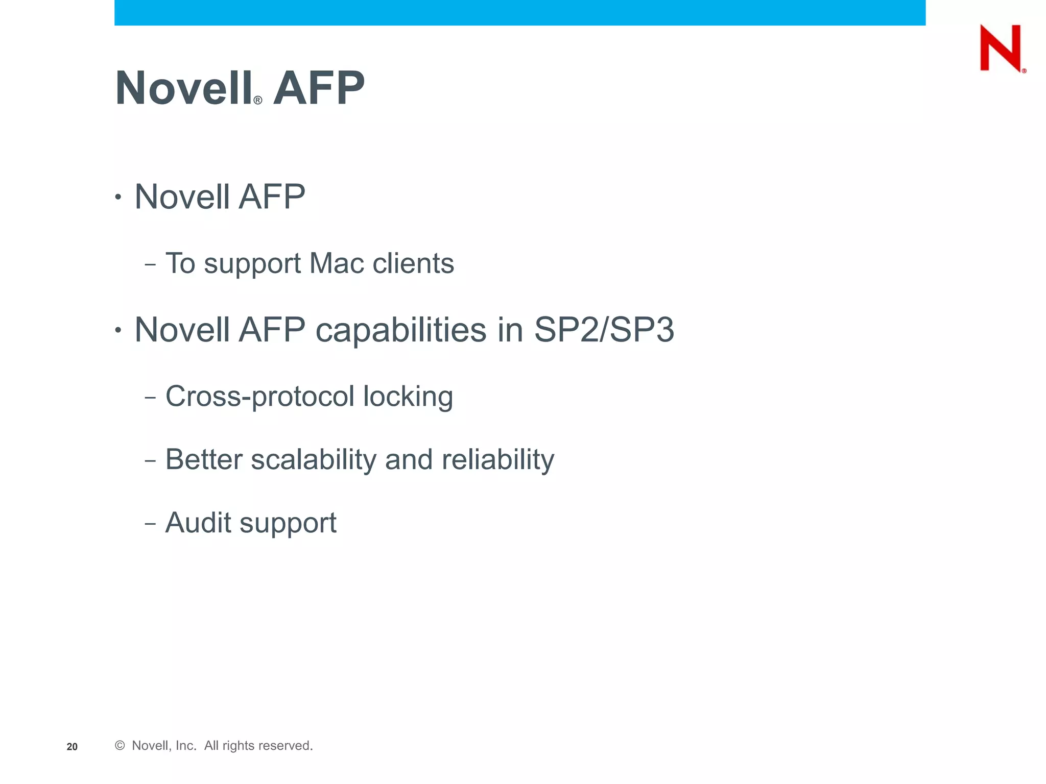 Novell AFP              ®




     •   Novell AFP
          –   To support Mac clients

     •   Novell AFP capabilities in SP2/SP3
          –   Cross-protocol locking

          –   Better scalability and reliability

          –   Audit support




20   © Novell, Inc. All rights reserved.
 