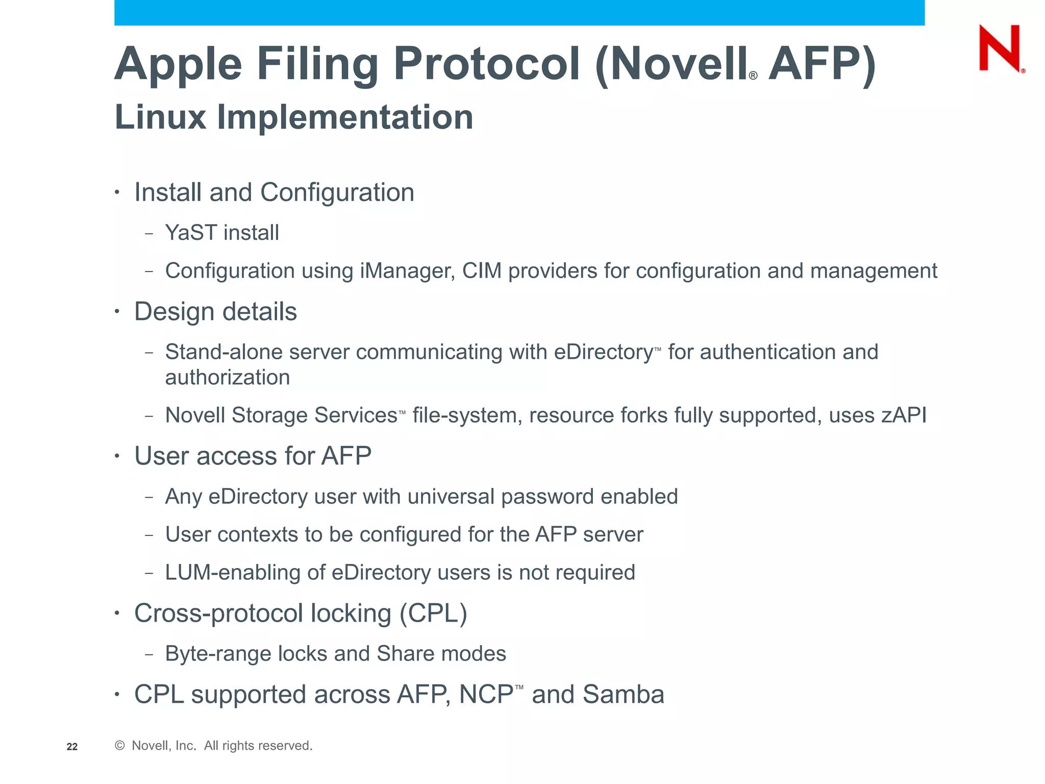 Apple Filing Protocol (Novell AFP)                                  ®



     Linux Implementation
     •   Install and Configuration
          –   YaST install
          –   Configuration using iManager, CIM providers for configuration and management
     •   Design details
          –   Stand-alone server communicating with eDirectory for authentication and
                                                                  ™


              authorization
          –   Novell Storage Services file-system, resource forks fully supported, uses zAPI
                                           ™




     •   User access for AFP
          –   Any eDirectory user with universal password enabled
          –   User contexts to be configured for the AFP server
          –   LUM-enabling of eDirectory users is not required
     •   Cross-protocol locking (CPL)
          –   Byte-range locks and Share modes
     •   CPL supported across AFP, NCP and Samba ™




22   © Novell, Inc. All rights reserved.
 