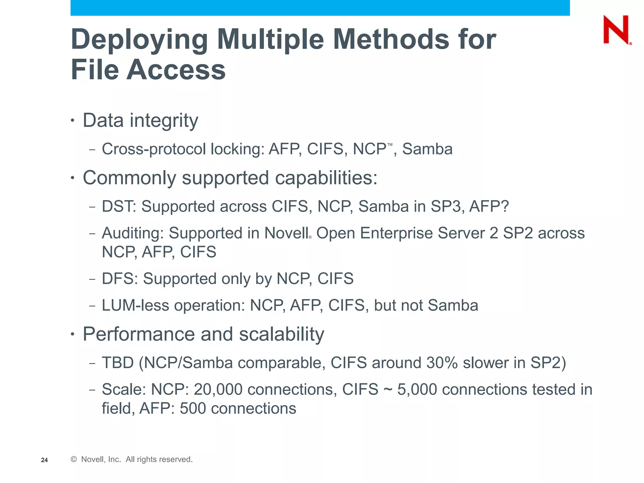 Deploying Multiple Methods for
     File Access
     •   Data integrity
          –   Cross-protocol locking: AFP, CIFS, NCP , Samba
                                                    ™




     •   Commonly supported capabilities:
          –   DST: Supported across CIFS, NCP, Samba in SP3, AFP?
          –   Auditing: Supported in Novell Open Enterprise Server 2 SP2 across
                                           ®



              NCP, AFP, CIFS
          –   DFS: Supported only by NCP, CIFS
          –   LUM-less operation: NCP, AFP, CIFS, but not Samba
     •   Performance and scalability
          –   TBD (NCP/Samba comparable, CIFS around 30% slower in SP2)
          –   Scale: NCP: 20,000 connections, CIFS ~ 5,000 connections tested in
              field, AFP: 500 connections


24   © Novell, Inc. All rights reserved.
 