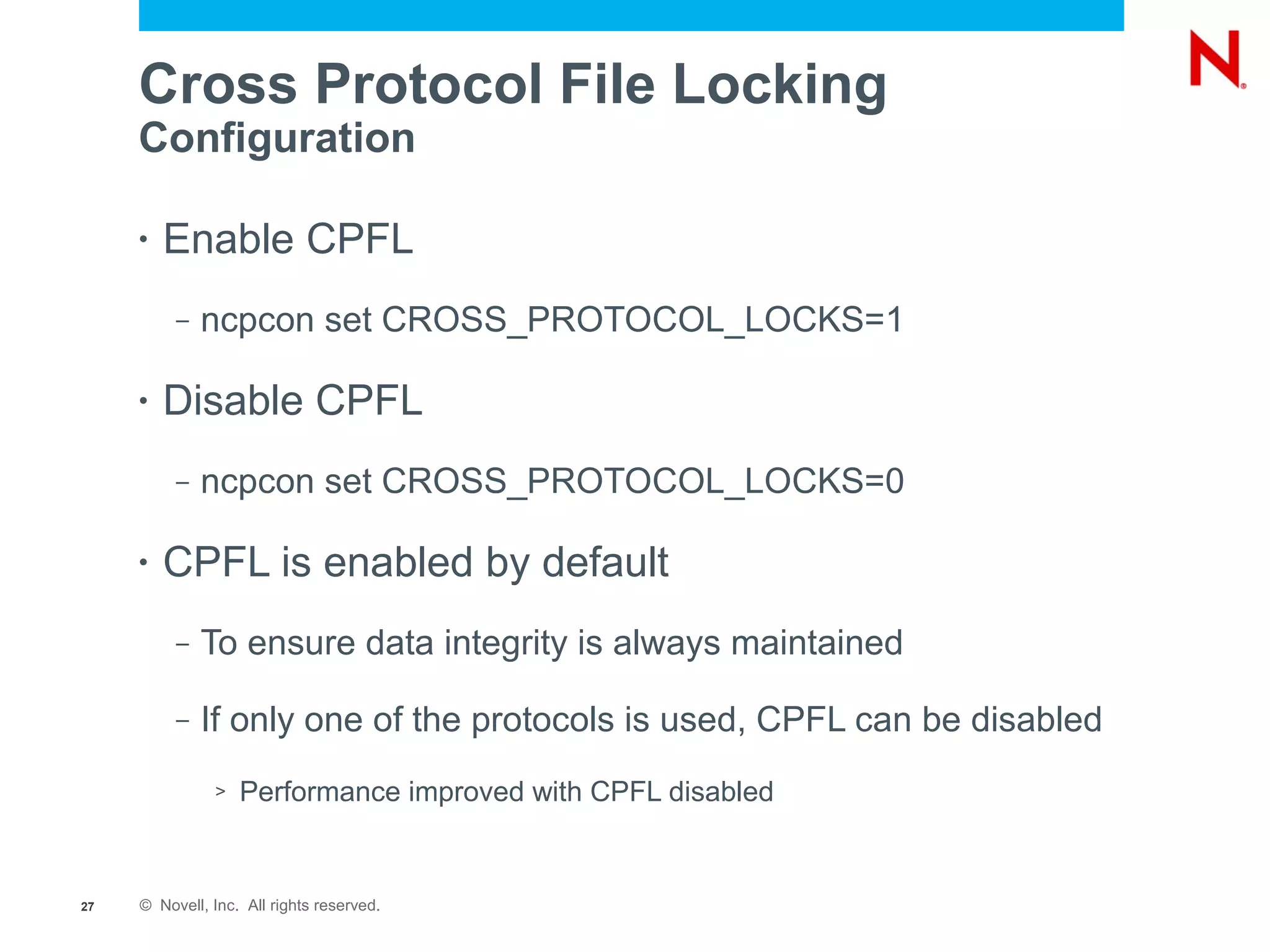 Cross Protocol File Locking
     Configuration

     •   Enable CPFL
          –   ncpcon set CROSS_PROTOCOL_LOCKS=1

     •   Disable CPFL
          –   ncpcon set CROSS_PROTOCOL_LOCKS=0

     •   CPFL is enabled by default
          –   To ensure data integrity is always maintained

          –   If only one of the protocols is used, CPFL can be disabled
               >   Performance improved with CPFL disabled


27   © Novell, Inc. All rights reserved.
 