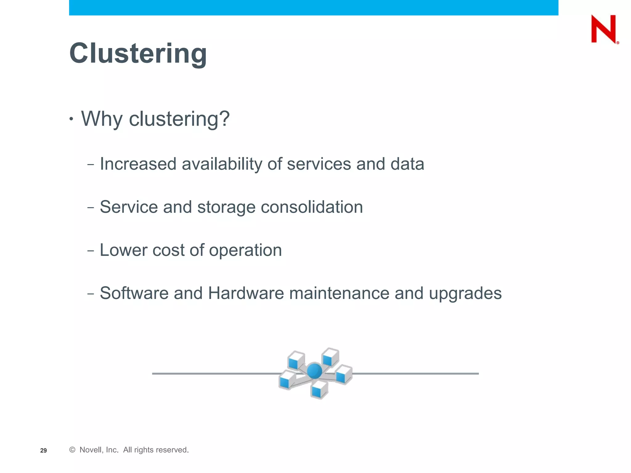 Clustering

     •   Why clustering?
          –   Increased availability of services and data

          –   Service and storage consolidation

          –   Lower cost of operation

          –   Software and Hardware maintenance and upgrades




29   © Novell, Inc. All rights reserved.
 