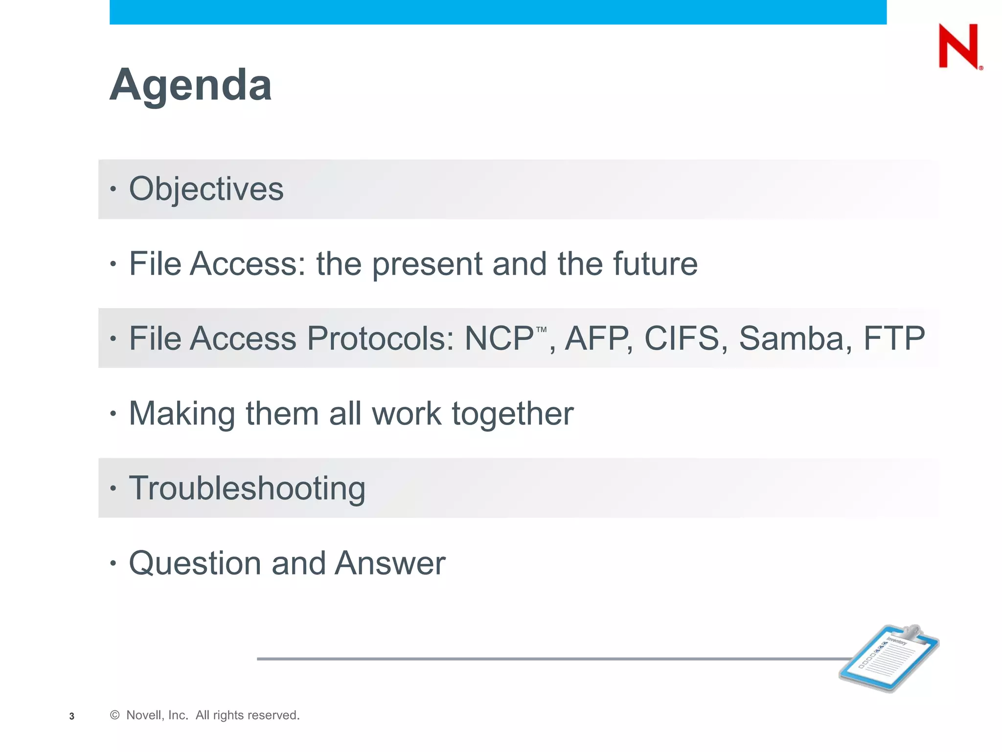 Agenda

    •   Objectives

    •   File Access: the present and the future

    •   File Access Protocols: NCP , AFP, CIFS, Samba, FTP
                                          ™




    •   Making them all work together

    •   Troubleshooting

    •   Question and Answer



3   © Novell, Inc. All rights reserved.
 