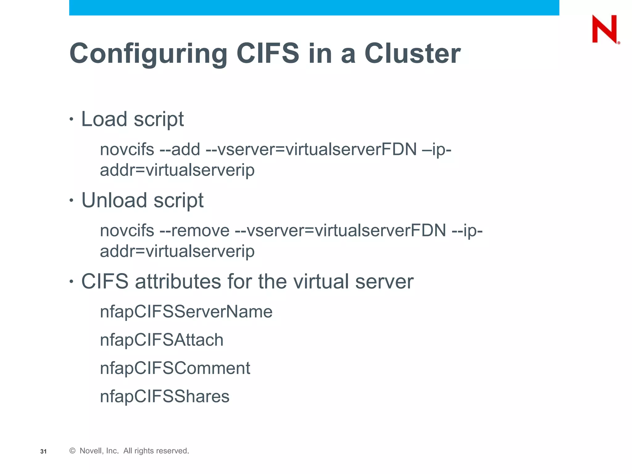 Configuring CIFS in a Cluster

     •   Load script
             novcifs --add --vserver=virtualserverFDN –ip-
             addr=virtualserverip
     •   Unload script
             novcifs --remove --vserver=virtualserverFDN --ip-
             addr=virtualserverip
     •   CIFS attributes for the virtual server
             nfapCIFSServerName
             nfapCIFSAttach
             nfapCIFSComment
             nfapCIFSShares

31   © Novell, Inc. All rights reserved.
 