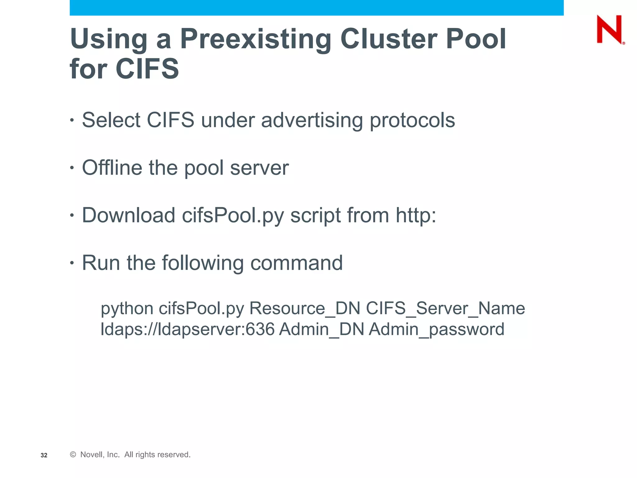 Using a Preexisting Cluster Pool
     for CIFS
     •   Select CIFS under advertising protocols

     •   Offline the pool server

     •   Download cifsPool.py script from http:

     •   Run the following command

             python cifsPool.py Resource_DN CIFS_Server_Name
             ldaps://ldapserver:636 Admin_DN Admin_password




32   © Novell, Inc. All rights reserved.
 