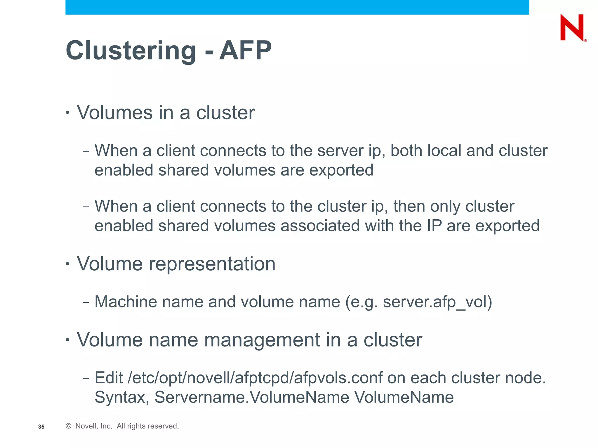 Clustering - AFP

     •   Volumes in a cluster
          –   When a client connects to the server ip, both local and cluster
              enabled shared volumes are exported

          –   When a client connects to the cluster ip, then only cluster
              enabled shared volumes associated with the IP are exported

     •   Volume representation
          –   Machine name and volume name (e.g. server.afp_vol)

     •   Volume name management in a cluster
          –   Edit /etc/opt/novell/afptcpd/afpvols.conf on each cluster node.
              Syntax, Servername.VolumeName VolumeName
35   © Novell, Inc. All rights reserved.
 
