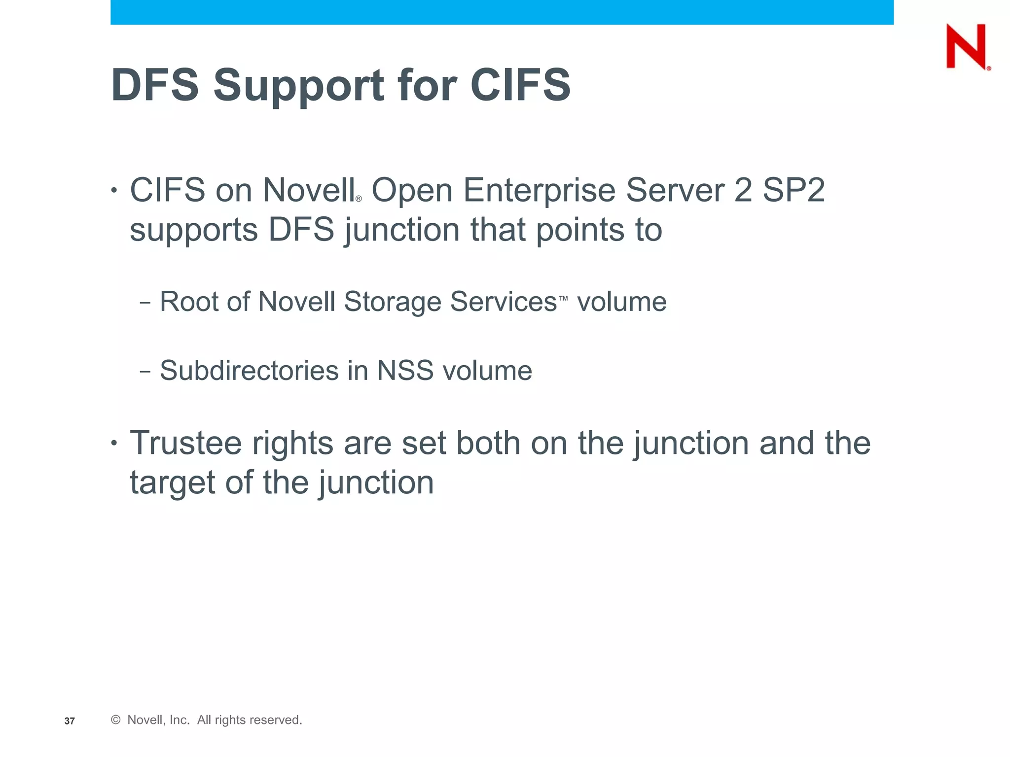 DFS Support for CIFS

     •   CIFS on Novell Open Enterprise Server 2 SP2
                                           ®



         supports DFS junction that points to
          –   Root of Novell Storage Services volume
                                               ™




          –   Subdirectories in NSS volume

     •   Trustee rights are set both on the junction and the
         target of the junction




37   © Novell, Inc. All rights reserved.
 