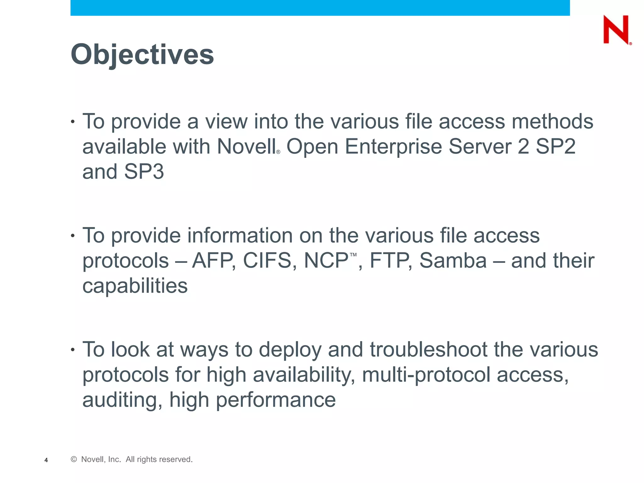 Objectives

    •   To provide a view into the various file access methods
        available with Novell Open Enterprise Server 2 SP2
                                          ®



        and SP3

    •   To provide information on the various file access
        protocols – AFP, CIFS, NCP , FTP, Samba – and their
                                              ™


        capabilities

    •   To look at ways to deploy and troubleshoot the various
        protocols for high availability, multi-protocol access,
        auditing, high performance

4   © Novell, Inc. All rights reserved.
 