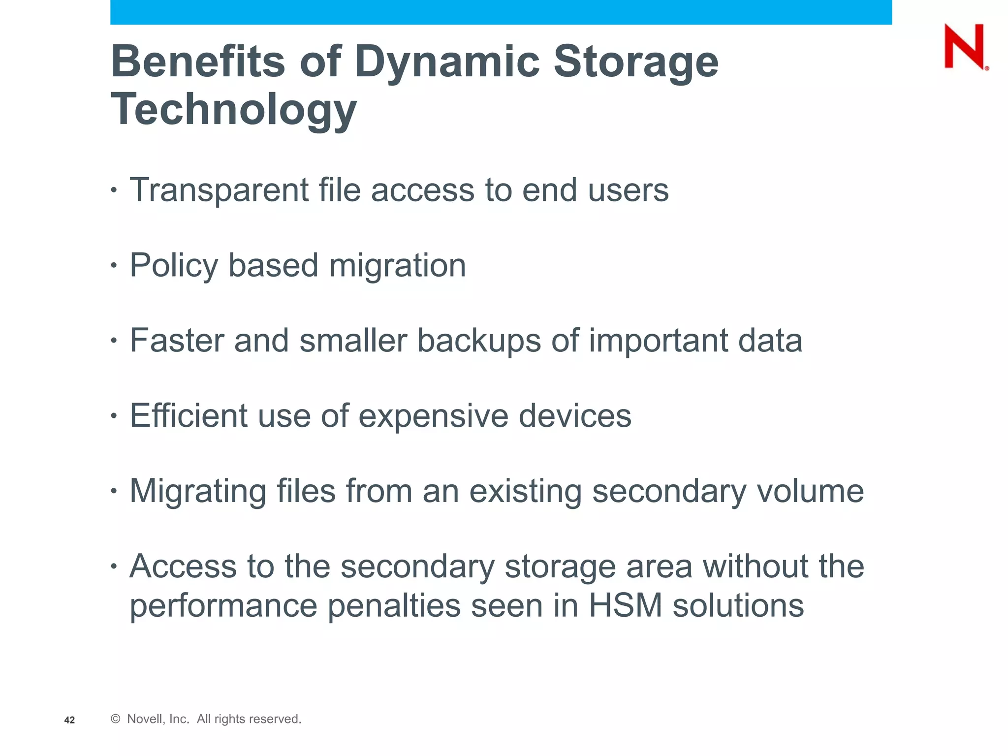 Benefits of Dynamic Storage
     Technology
     •   Transparent file access to end users

     •   Policy based migration

     •   Faster and smaller backups of important data

     •   Efficient use of expensive devices

     •   Migrating files from an existing secondary volume

     •   Access to the secondary storage area without the
         performance penalties seen in HSM solutions


42   © Novell, Inc. All rights reserved.
 