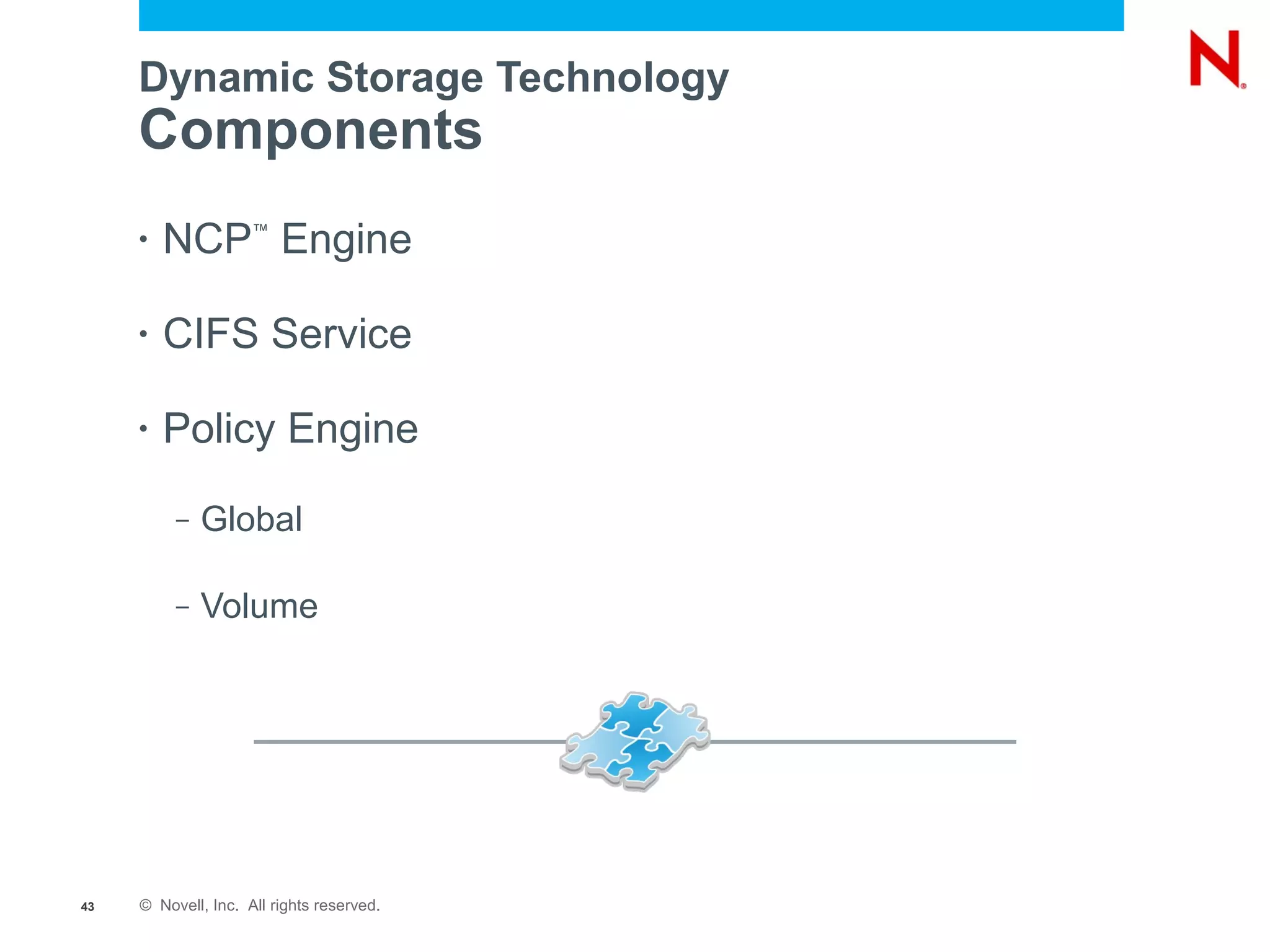 Dynamic Storage Technology
     Components
     •   NCP Engine  ™




     •   CIFS Service

     •   Policy Engine
          –   Global

          –   Volume




43   © Novell, Inc. All rights reserved.
 