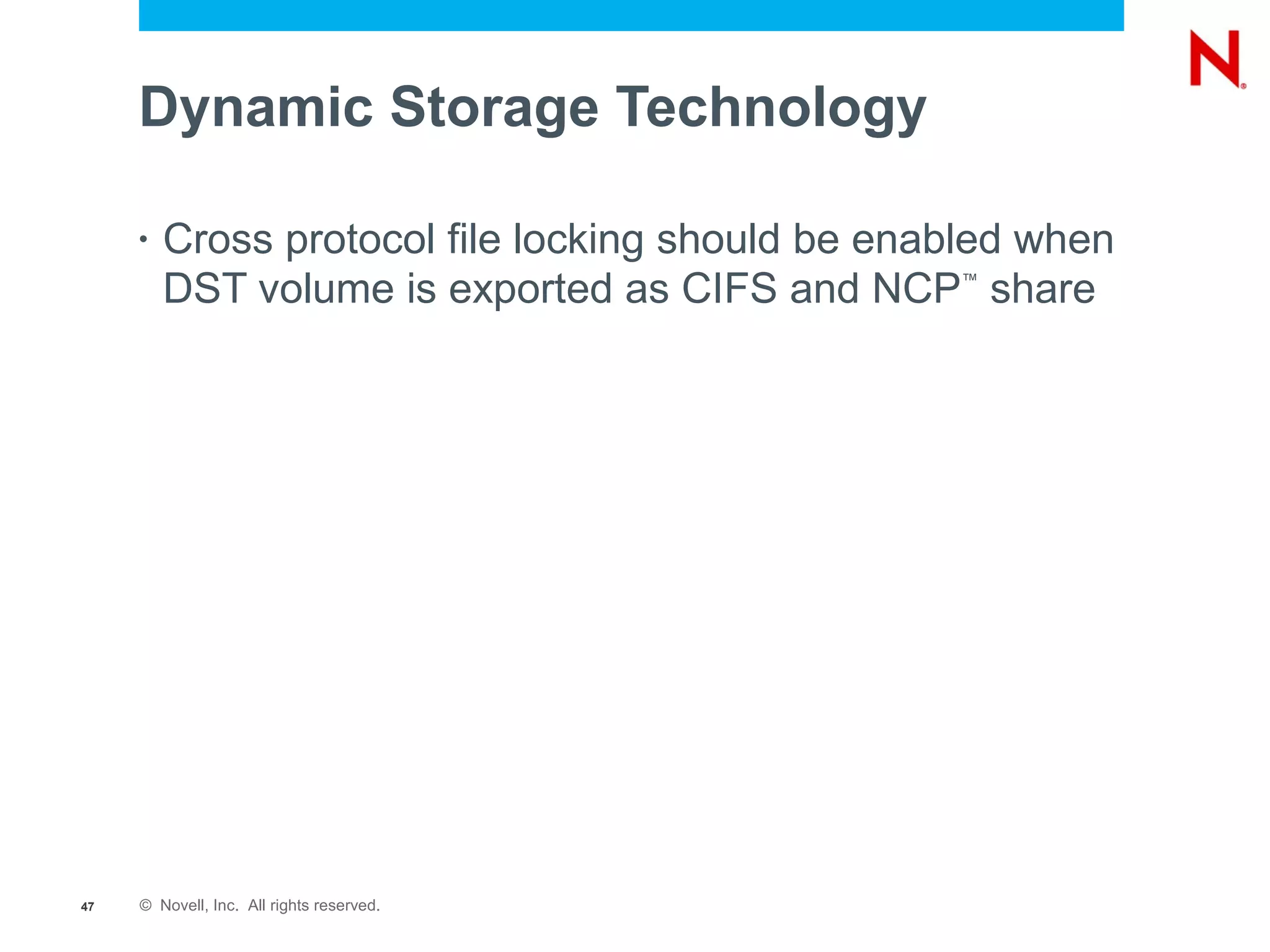 Dynamic Storage Technology

     •   Cross protocol file locking should be enabled when
         DST volume is exported as CIFS and NCP share
                                                  ™




47   © Novell, Inc. All rights reserved.
 
