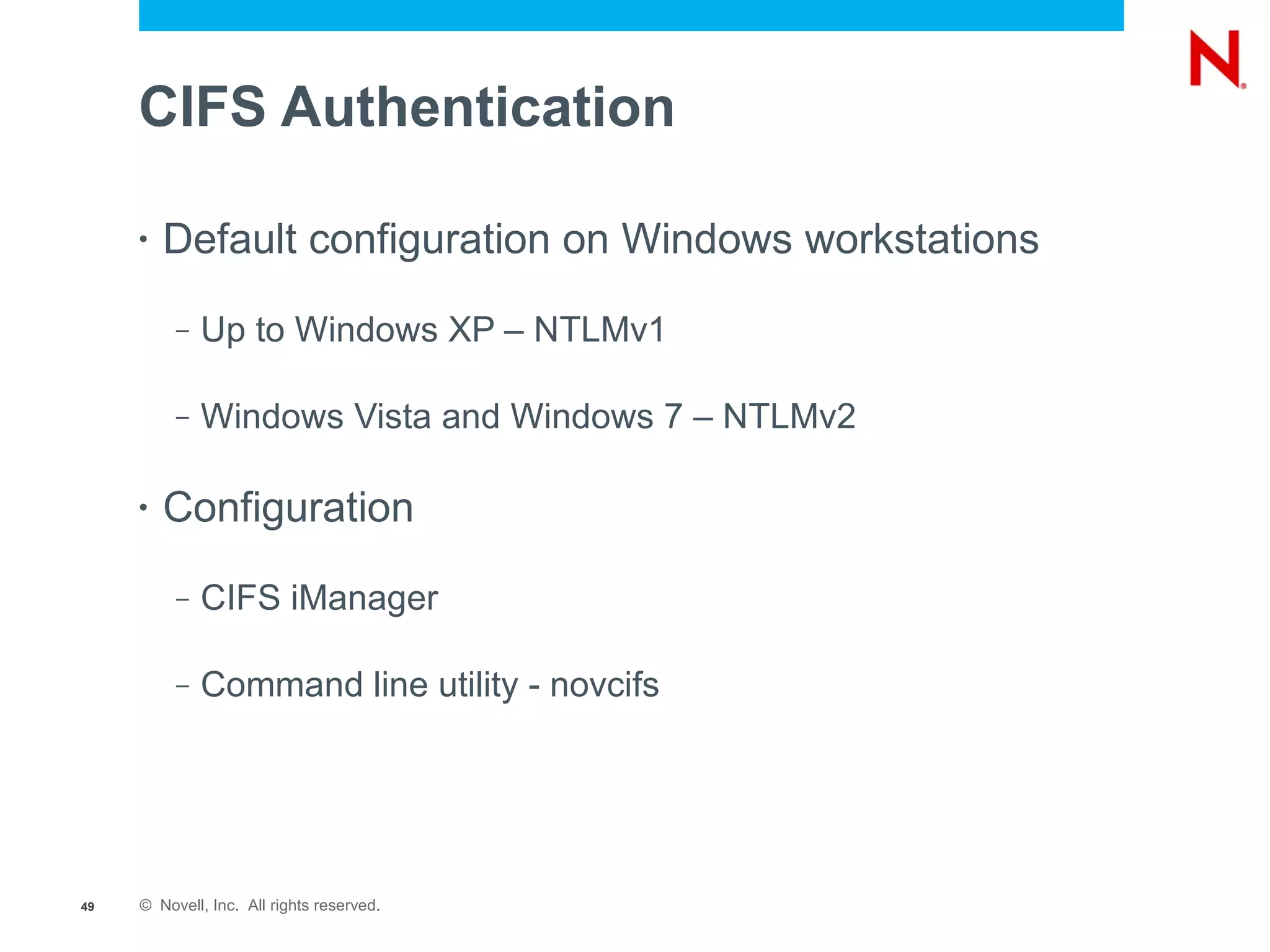 CIFS Authentication

     •   Default configuration on Windows workstations
          –   Up to Windows XP – NTLMv1

          –   Windows Vista and Windows 7 – NTLMv2

     •   Configuration
          –   CIFS iManager

          –   Command line utility - novcifs




49   © Novell, Inc. All rights reserved.
 