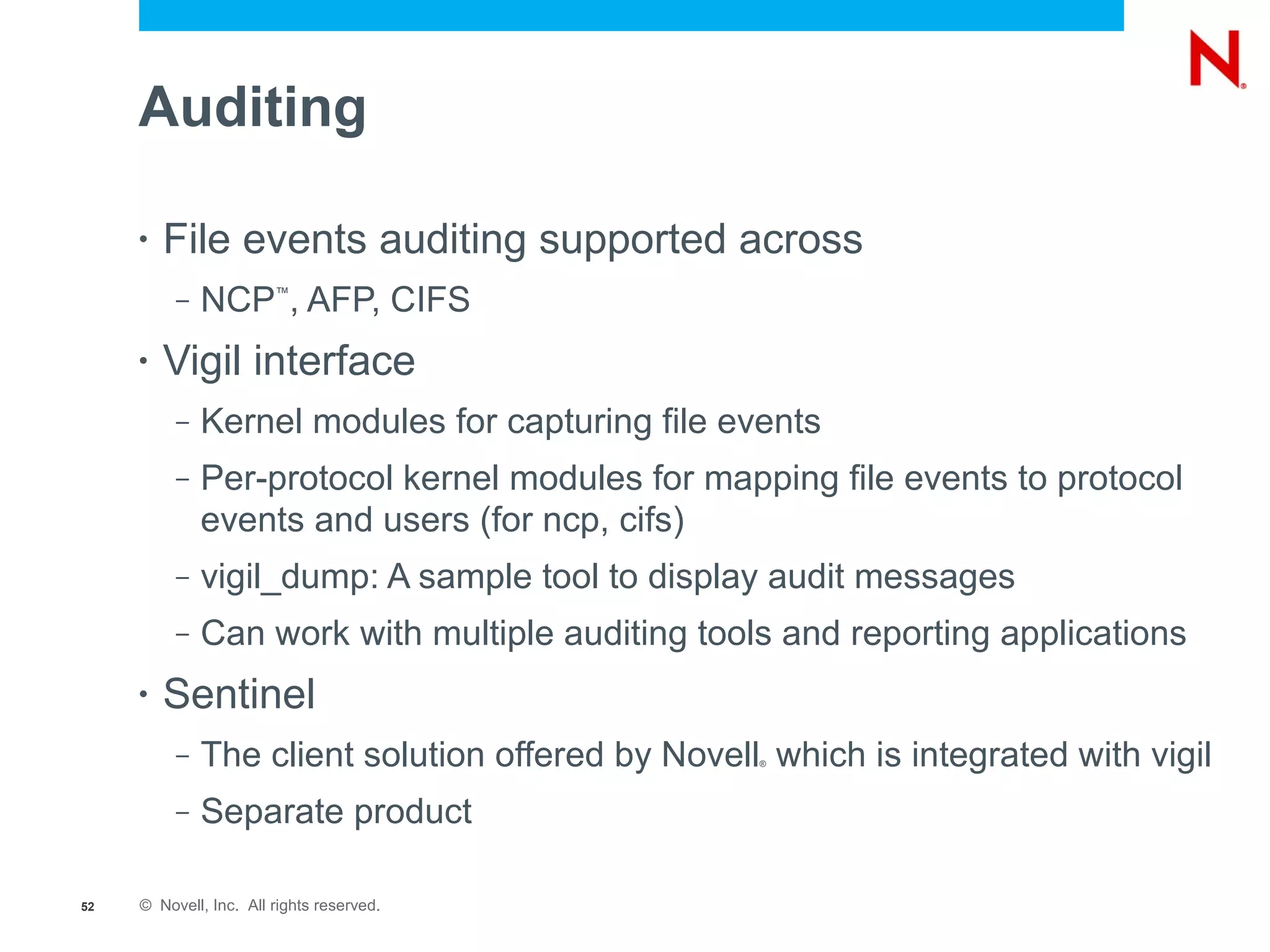 Auditing

     •   File events auditing supported across
          –   NCP , AFP, CIFS
                        ™




     •   Vigil interface
          –   Kernel modules for capturing file events
          –   Per-protocol kernel modules for mapping file events to protocol
              events and users (for ncp, cifs)
          –   vigil_dump: A sample tool to display audit messages
          –   Can work with multiple auditing tools and reporting applications
     •   Sentinel
          –   The client solution offered by Novell which is integrated with vigil
                                                   ®




          –   Separate product

52   © Novell, Inc. All rights reserved.
 