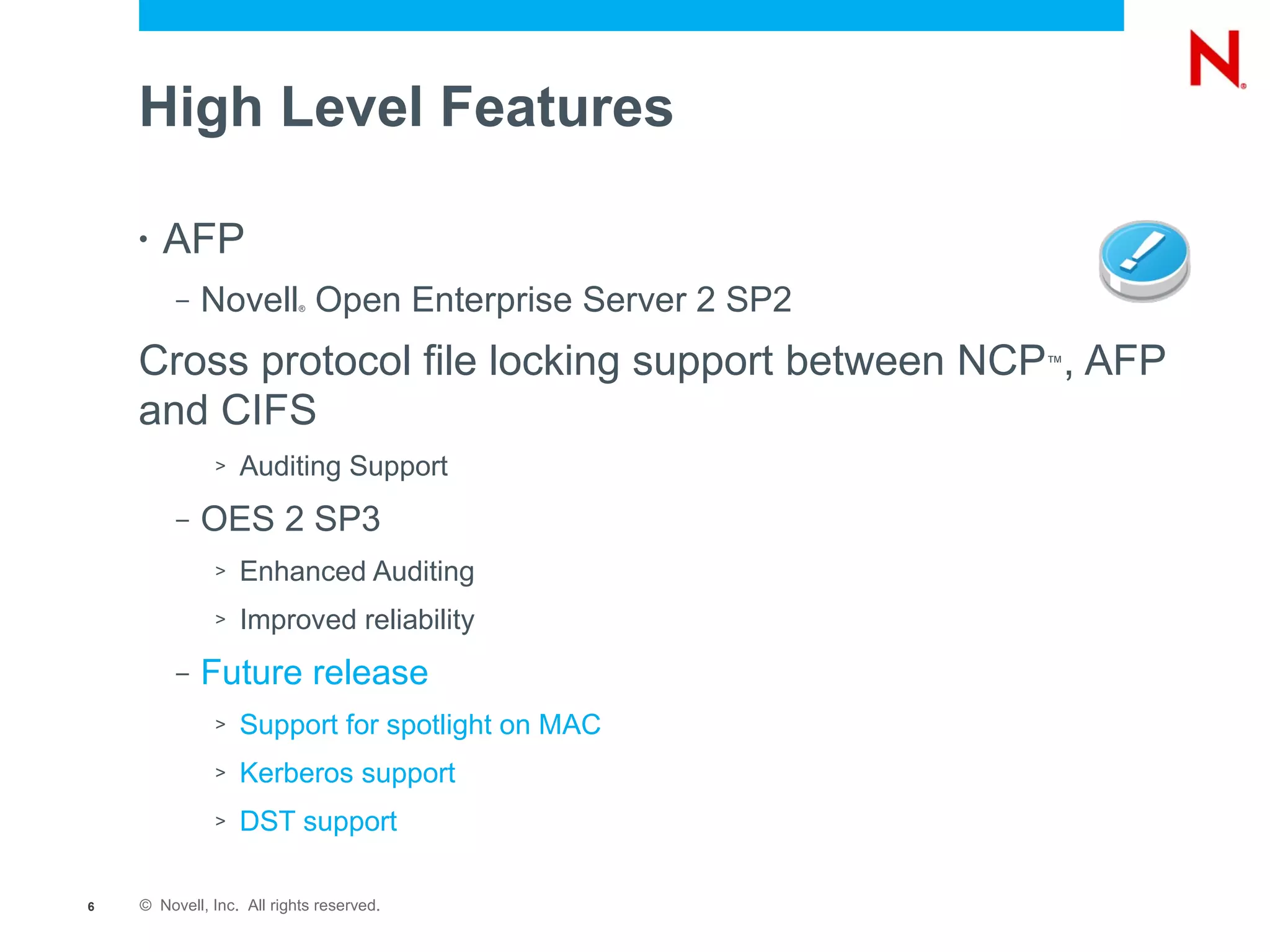 High Level Features

    •   AFP
         –   Novell Open Enterprise Server 2 SP2
                           ®




    Cross protocol file locking support between NCP , AFP
                                                   ™


    and CIFS
              >   Auditing Support
         –   OES 2 SP3
              >   Enhanced Auditing
              >   Improved reliability
         –   Future release
              >   Support for spotlight on MAC
              >   Kerberos support
              >   DST support

6   © Novell, Inc. All rights reserved.
 