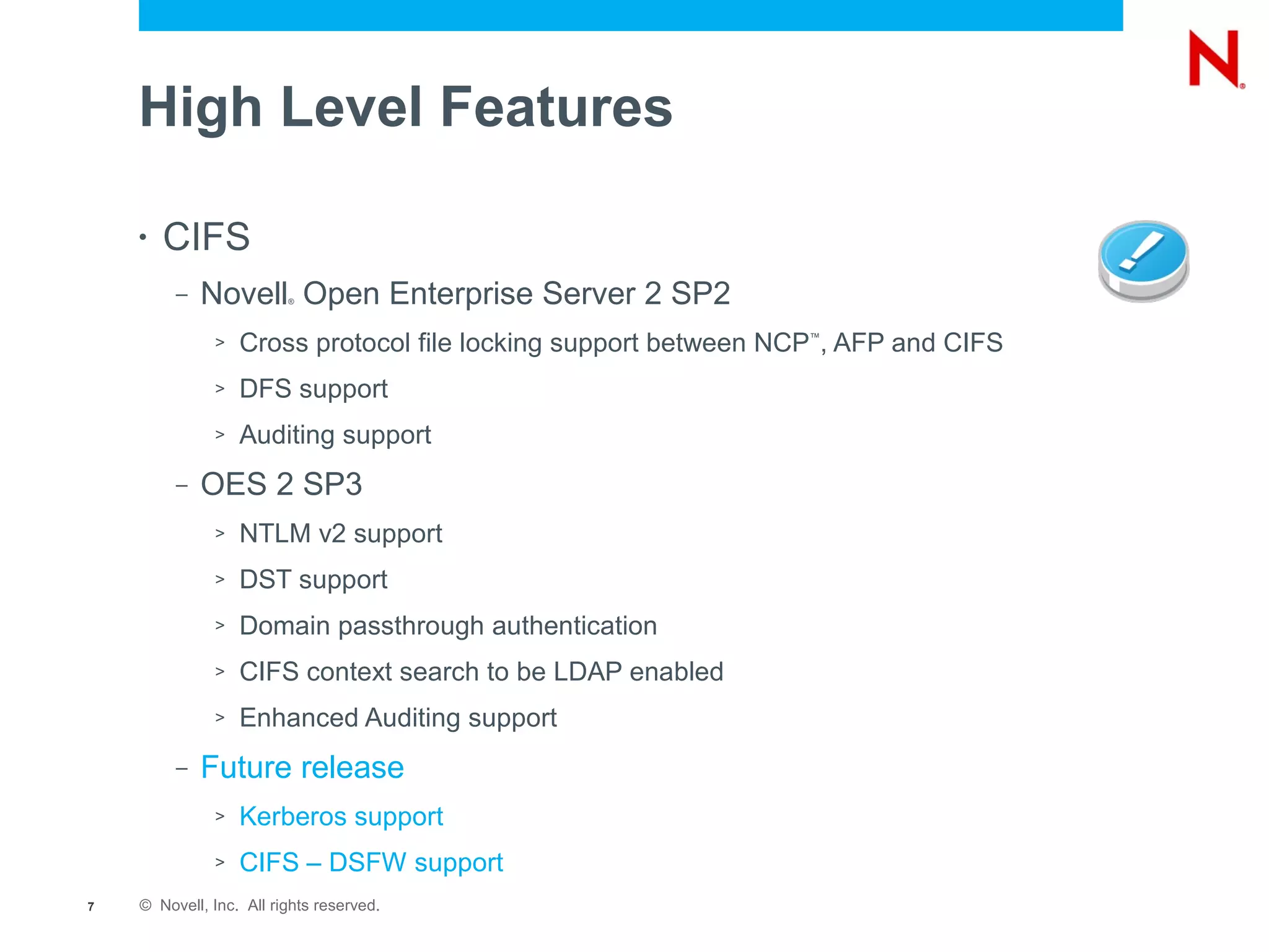 High Level Features

    •   CIFS
         –   Novell Open Enterprise Server 2 SP2
                         ®




              >   Cross protocol file locking support between NCP , AFP and CIFS
                                                                ™




              >   DFS support
              >   Auditing support
         –   OES 2 SP3
              >   NTLM v2 support
              >   DST support
              >   Domain passthrough authentication
              >   CIFS context search to be LDAP enabled
              >   Enhanced Auditing support
         –   Future release
              >   Kerberos support
              >   CIFS – DSFW support
7   © Novell, Inc. All rights reserved.
 