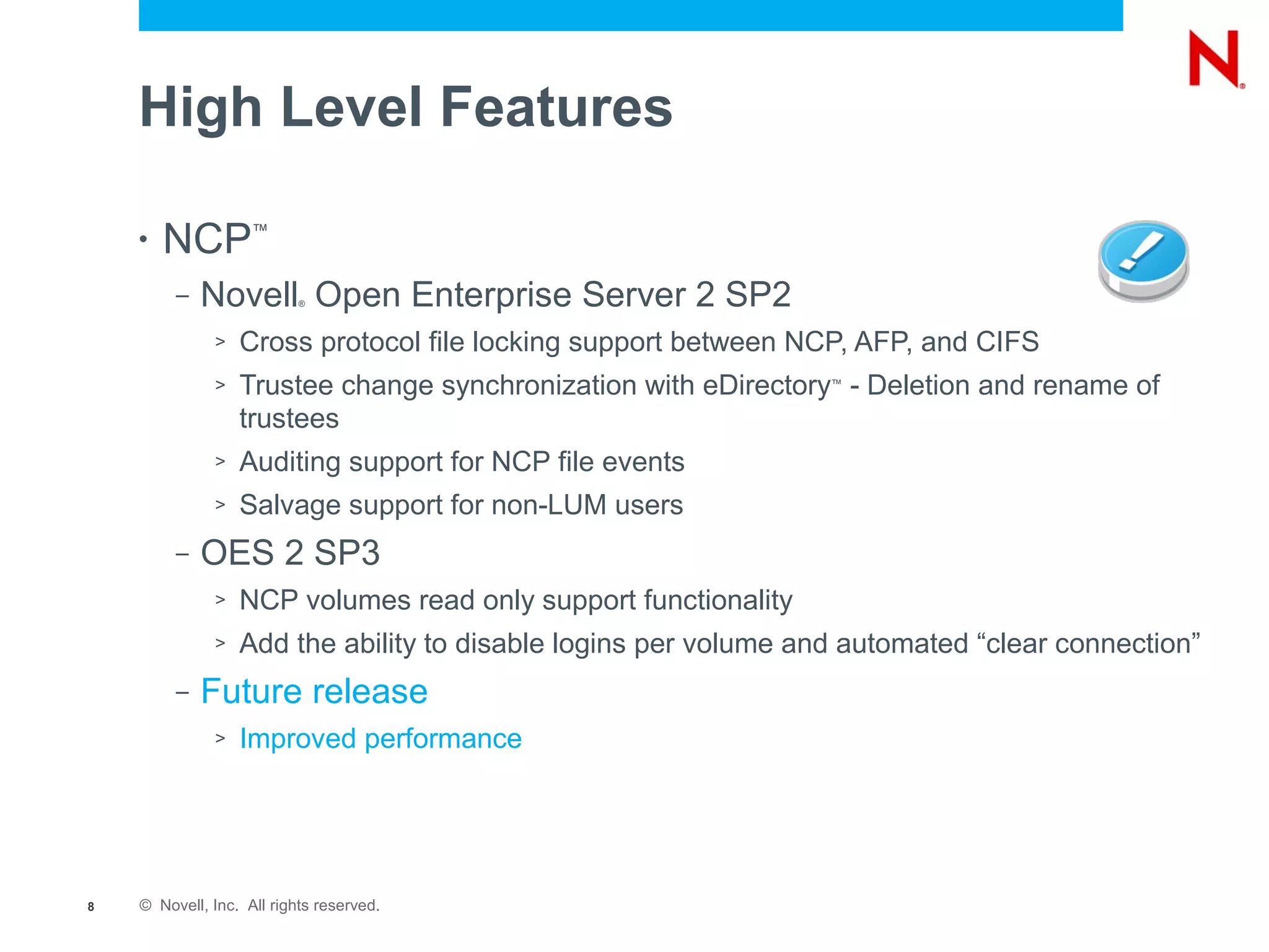 High Level Features

    •   NCP         ™


         –   Novell Open Enterprise Server 2 SP2
                           ®



              >   Cross protocol file locking support between NCP, AFP, and CIFS
              >   Trustee change synchronization with eDirectory - Deletion and rename of
                                                                 ™


                  trustees
              >   Auditing support for NCP file events
              >   Salvage support for non-LUM users
         –   OES 2 SP3
              >   NCP volumes read only support functionality
              >   Add the ability to disable logins per volume and automated “clear connection”
         –   Future release
              >   Improved performance




8   © Novell, Inc. All rights reserved.
 