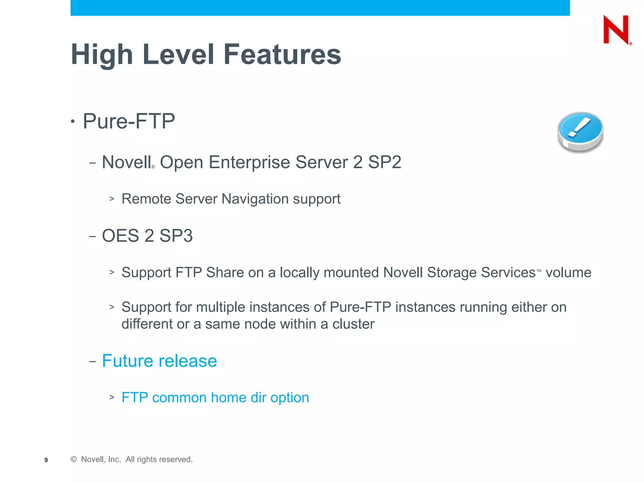 High Level Features

    •   Pure-FTP
         –   Novell Open Enterprise Server 2 SP2
                           ®




              >   Remote Server Navigation support

         –   OES 2 SP3
              >   Support FTP Share on a locally mounted Novell Storage Services volume
                                                                                   ™




              >   Support for multiple instances of Pure-FTP instances running either on
                  different or a same node within a cluster

         –   Future release
              >   FTP common home dir option



9   © Novell, Inc. All rights reserved.
 