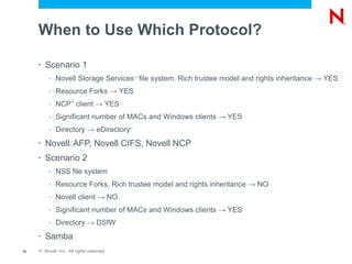 When to Use Which Protocol?

     •   Scenario 1
          –   Novell Storage Services file system, Rich trustee model and rights inheritance → YES
                                               ™



          –   Resource Forks → YES
          –   NCP client → YES
                     ™




          –   Significant number of MACs and Windows clients → YES
          –   Directory → eDirectory       ™




     •   Novell AFP, Novell CIFS, Novell NCP
                     ®




     •   Scenario 2
          –   NSS file system
          –   Resource Forks, Rich trustee model and rights inheritance → NO
          –   Novell client → NO
          –   Significant number of MACs and Windows clients → YES
          –   Directory → DSfW
     •   Samba
10   © Novell, Inc. All rights reserved.
 