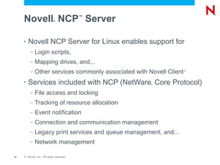 Novell NCP Server       ®
                                           ™




     •   Novell NCP Server for Linux enables support for
          –   Login scripts,
          –   Mapping drives, and...
          –   Other services commonly associated with Novell Client™



     •   Services included with NCP (NetWare Core Protocol)
                                                       ®




          –   File access and locking
          –   Tracking of resource allocation
          –   Event notification
          –   Connection and communication management
          –   Legacy print services and queue management, and...
          –   Network management

14   © Novell, Inc. All rights reserved.
 