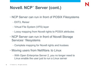 Novell NCP Server (cont.)
                             ®
                                           ™




     •   NCP Server can run in front of POSIX Filesystems
          –   EXT3, Reiser
          –   Virtual File System (VFS) layer
          –   Lossy mapping from Novell rights to POSIX attributes
     •   NCP Server can run in front of Novell Storage
         Services filesystems    ™



          –   Complete mapping for Novell rights and trustees
     •   Moving users from NetWare to Linux     ®




          –   With Open Enterprise Server 2, you no longer need to
              Linux enable the user just to run a Linux server

15   © Novell, Inc. All rights reserved.
 