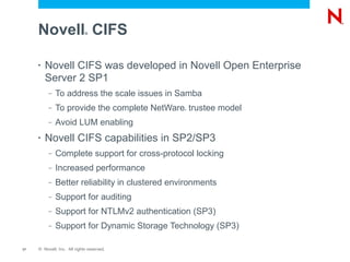 Novell CIFS             ®




     •   Novell CIFS was developed in Novell Open Enterprise
         Server 2 SP1
          –   To address the scale issues in Samba
          –   To provide the complete NetWare trustee model
                                                 ®




          –   Avoid LUM enabling
     •   Novell CIFS capabilities in SP2/SP3
          –   Complete support for cross-protocol locking
          –   Increased performance
          –   Better reliability in clustered environments
          –   Support for auditing
          –   Support for NTLMv2 authentication (SP3)
          –   Support for Dynamic Storage Technology (SP3)

17   © Novell, Inc. All rights reserved.
 
