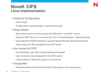 Novell CIFS             ®


     Linux Implementation

     •   Install and Configuration
          –   YaST install
          –   Configuration using iManager, command-line tools
     •   Design details
          –   Stand-alone server communicating with eDirectory and NCP server
                                                                   ™     ™




          –   Requires NCP Server on the same box, but no local eDirectory replica required
                                                                             ™



          –   Uses standard POSIX interfaces, supports Novell Storage Services filesystem
          –   Uses trustee.xml file managed by the NCP server
     •   User access for CIFS
          –   Any eDirectory user with universal password enabled
          –   User contexts to be configured for the CIFS server
          –   LUM-enabling of eDirectory users is not required
     •   Unsupported
          –   Interoperability with Domain Services for Windows on the same server
19   © Novell, Inc. All rights reserved.
 