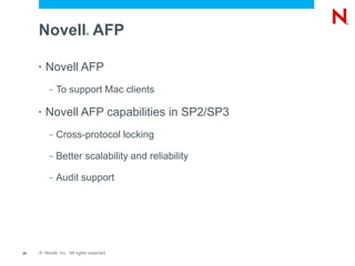 Novell AFP              ®




     •   Novell AFP
          –   To support Mac clients

     •   Novell AFP capabilities in SP2/SP3
          –   Cross-protocol locking

          –   Better scalability and reliability

          –   Audit support




20   © Novell, Inc. All rights reserved.
 