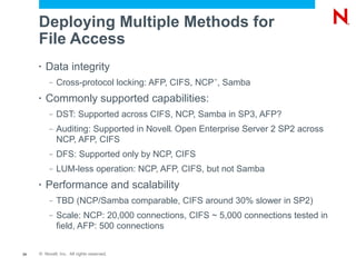Deploying Multiple Methods for
     File Access
     •   Data integrity
          –   Cross-protocol locking: AFP, CIFS, NCP , Samba
                                                    ™




     •   Commonly supported capabilities:
          –   DST: Supported across CIFS, NCP, Samba in SP3, AFP?
          –   Auditing: Supported in Novell Open Enterprise Server 2 SP2 across
                                           ®



              NCP, AFP, CIFS
          –   DFS: Supported only by NCP, CIFS
          –   LUM-less operation: NCP, AFP, CIFS, but not Samba
     •   Performance and scalability
          –   TBD (NCP/Samba comparable, CIFS around 30% slower in SP2)
          –   Scale: NCP: 20,000 connections, CIFS ~ 5,000 connections tested in
              field, AFP: 500 connections


24   © Novell, Inc. All rights reserved.
 