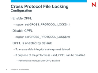 Cross Protocol File Locking
     Configuration

     •   Enable CPFL
          –   ncpcon set CROSS_PROTOCOL_LOCKS=1

     •   Disable CPFL
          –   ncpcon set CROSS_PROTOCOL_LOCKS=0

     •   CPFL is enabled by default
          –   To ensure data integrity is always maintained

          –   If only one of the protocols is used, CPFL can be disabled
               >   Performance improved with CPFL disabled


27   © Novell, Inc. All rights reserved.
 